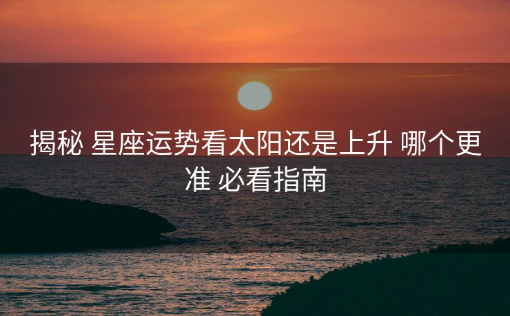 揭秘 星座运势看太阳还是上升 哪个更准 必看指南