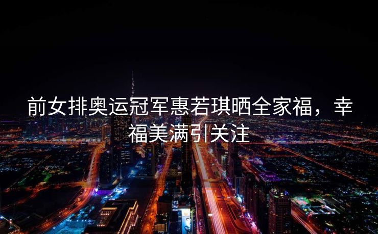 前女排奥运冠军惠若琪晒全家福，幸福美满引关注