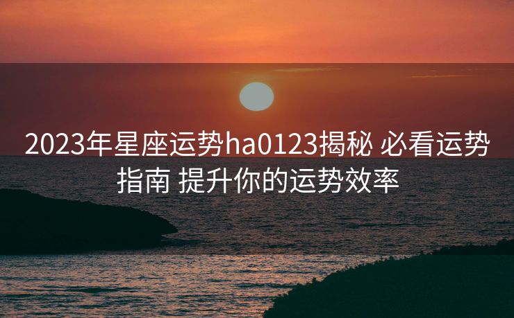2023年星座运势ha0123揭秘 必看运势指南 提升你的运势效率