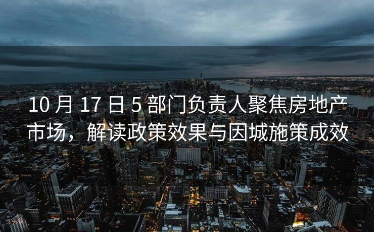 10 月 17 日 5 部门负责人聚焦房地产市场，解读政策效果与因城施策成效