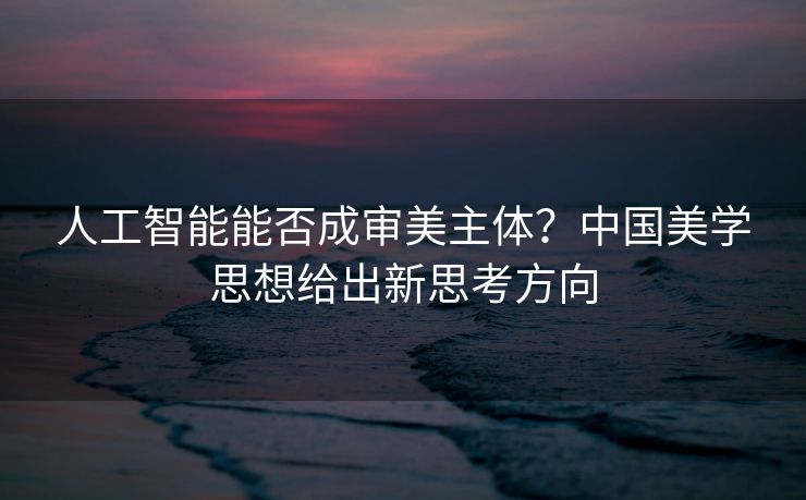 人工智能能否成审美主体？中国美学思想给出新思考方向