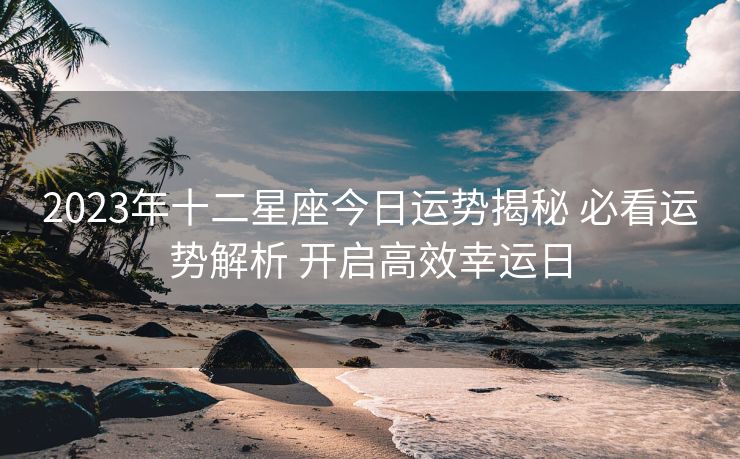2023年十二星座今日运势揭秘 必看运势解析 开启高效幸运日