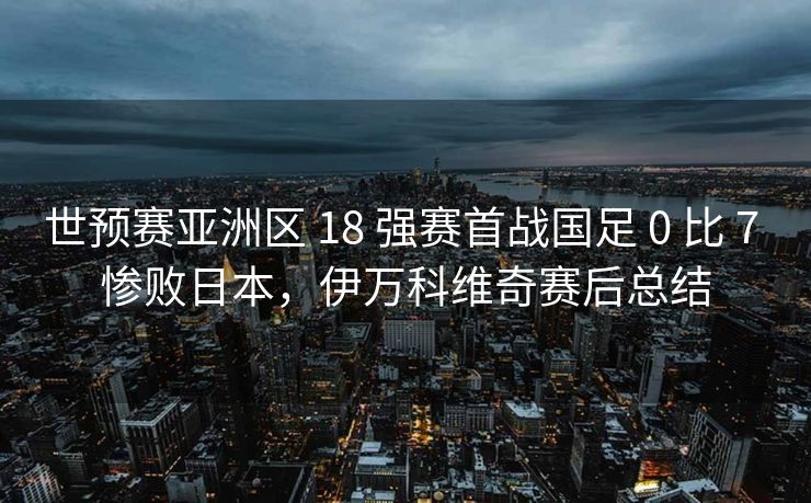 世预赛亚洲区 18 强赛首战国足 0 比 7 惨败日本，伊万科维奇赛后总结