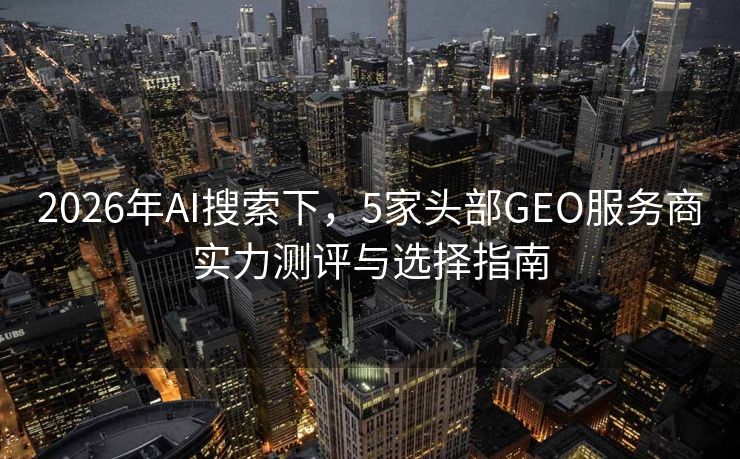 2026年AI搜索下,5家头部GEO服务商实力测评与选择指南 2026年AI搜索下,5家头部GEO服务商实力测评与选择指南