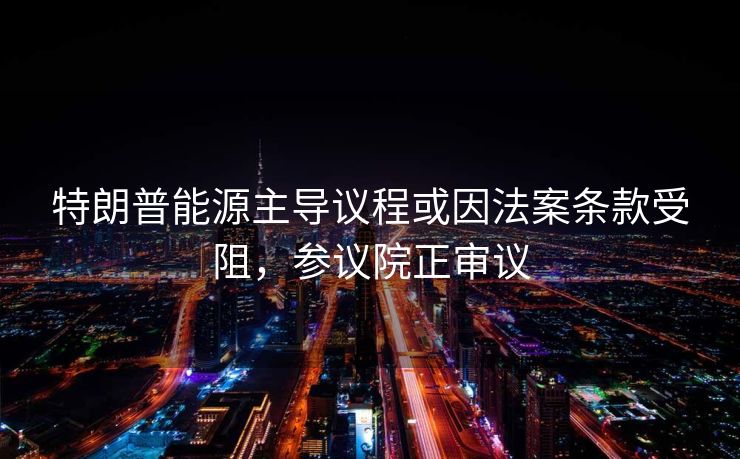 特朗普能源主导议程或因法案条款受阻，参议院正审议
