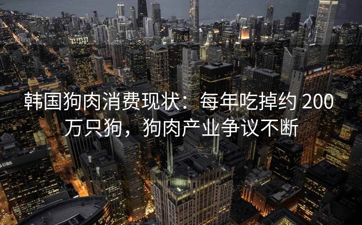 韩国狗肉消费现状：每年吃掉约 200 万只狗，狗肉产业争议不断