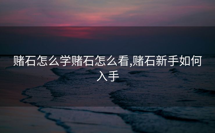 赌石怎么学赌石怎么看,赌石新手如何入手