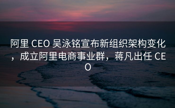 阿里 CEO 吴泳铭宣布新组织架构变化,成立阿里电商事业群,蒋凡出任 CEO 阿里 CEO 吴泳铭宣布新组织架构变化,成立阿里电商事业群,蒋凡出任 CEO