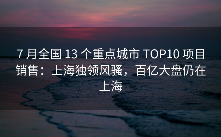 7 月全国 13 个重点城市 TOP10 项目销售：上海独领风骚，百亿大盘仍在上海