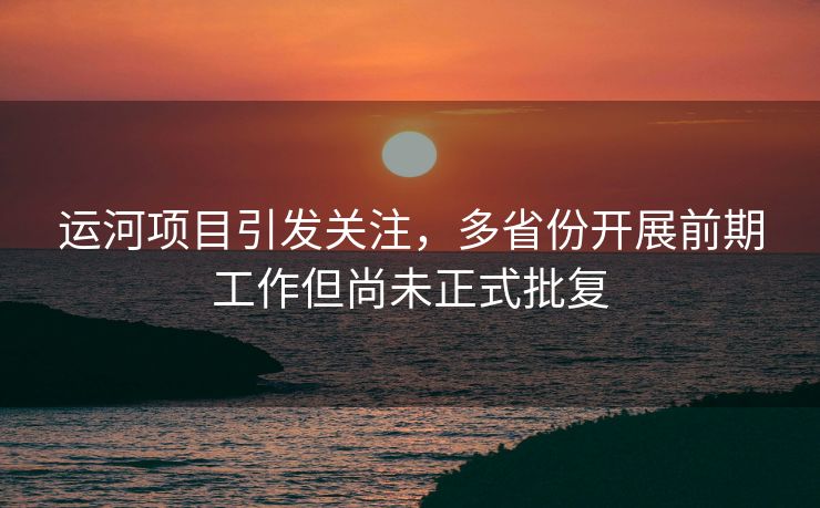 运河项目引发关注，多省份开展前期工作但尚未正式批复