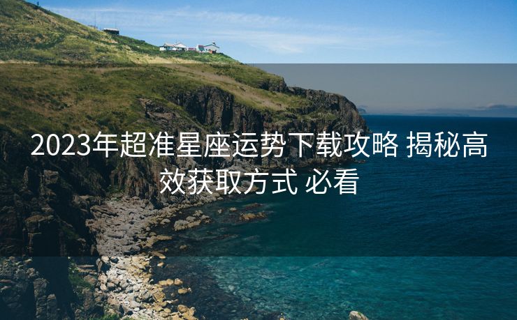 2023年超准星座运势下载攻略 揭秘高效获取方式 必看