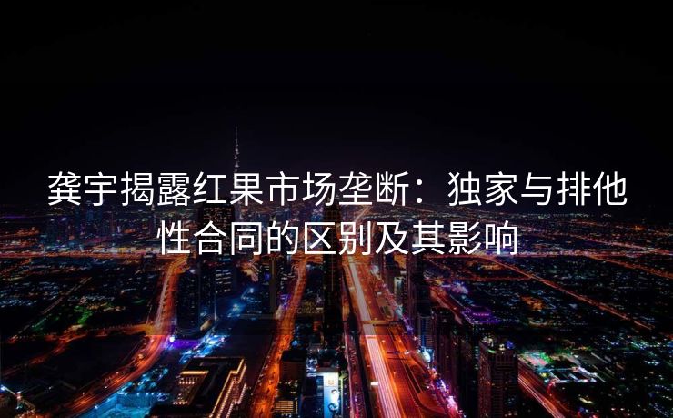 龚宇揭露红果市场垄断:独家与排他性合同的区别及其影响 龚宇揭露红果市场垄断:独家与排他性合同的区别及其影响