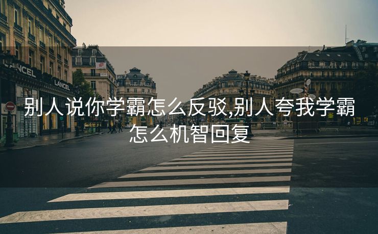 别人说你学霸怎么反驳,别人夸我学霸怎么机智回复