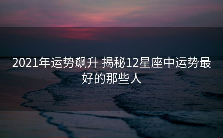 2021年运势飙升 揭秘12星座中运势最好的那些人