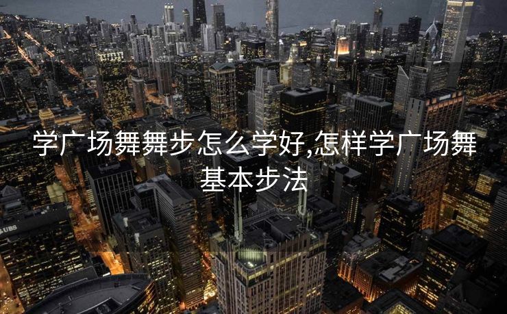 学广场舞舞步怎么学好,怎样学广场舞基本步法