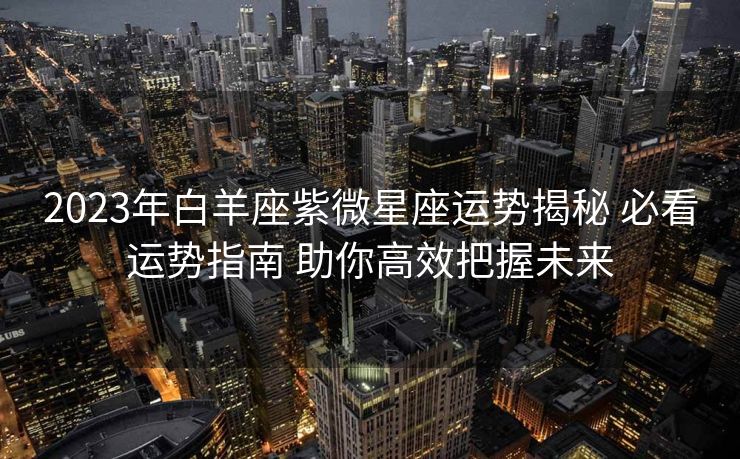 2023年白羊座紫微星座运势揭秘 必看运势指南 助你高效把握未来
