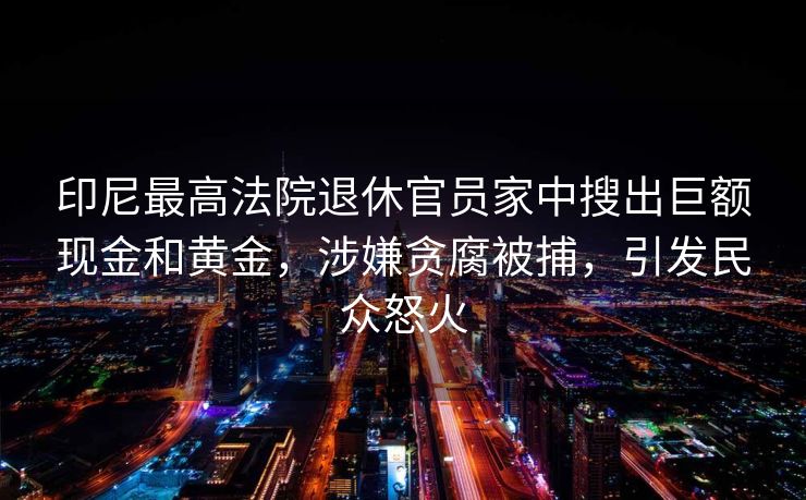 印尼最高法院退休官员家中搜出巨额现金和黄金，涉嫌贪腐被捕，引发民众怒火