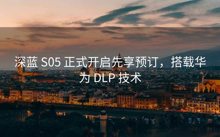 深蓝 S05 正式开启先享预订，搭载华为 DLP 技术