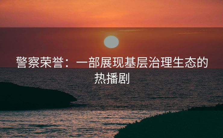 警察荣誉：一部展现基层治理生态的热播剧