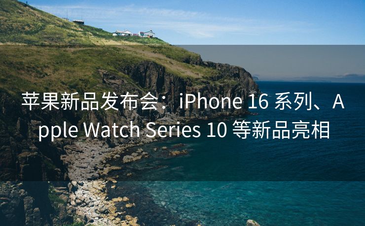 苹果新品发布会：iPhone 16 系列、Apple Watch Series 10 等新品亮相