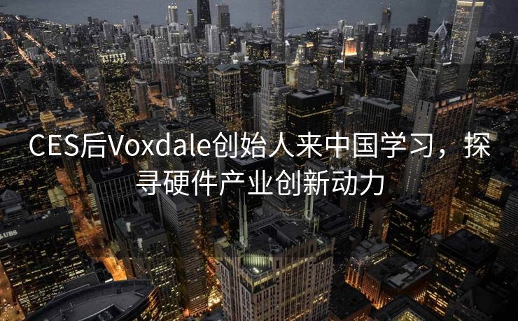 CES后Voxdale创始人来中国学习，探寻硬件产业创新动力