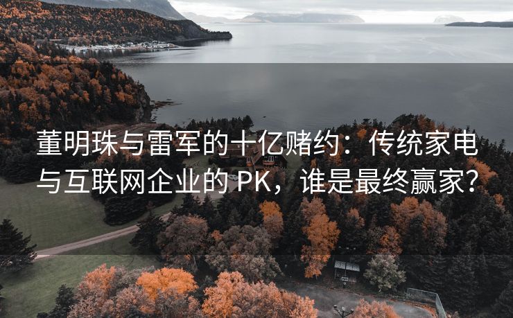 董明珠与雷军的十亿赌约：传统家电与互联网企业的 PK，谁是最终赢家？