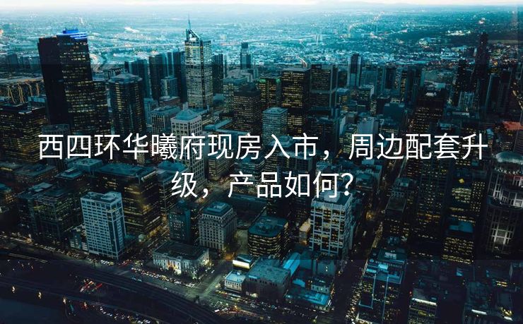 西四环华曦府现房入市，周边配套升级，产品如何？