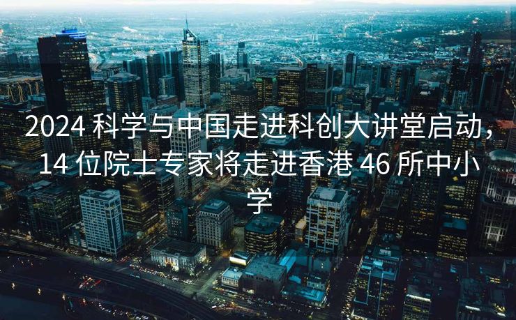 2024 科学与中国走进科创大讲堂启动，14 位院士专家将走进香港 46 所中小学
