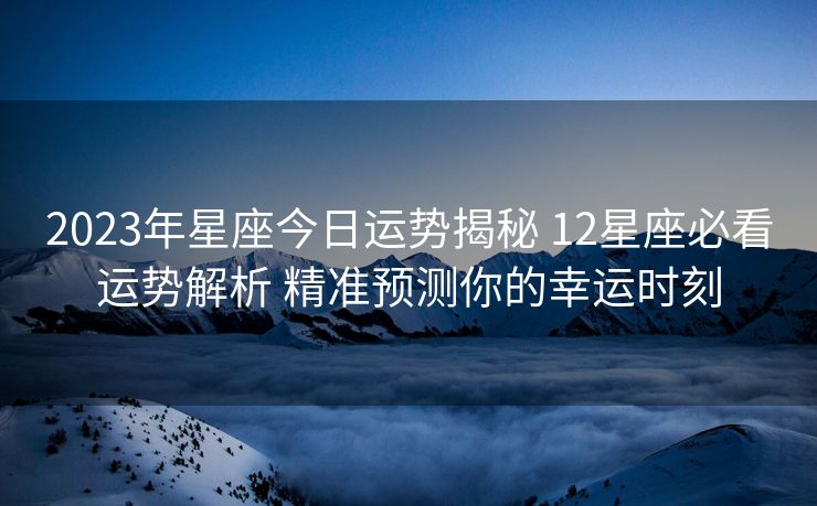 2023年星座今日运势揭秘 12星座必看运势解析 精准预测你的幸运时刻