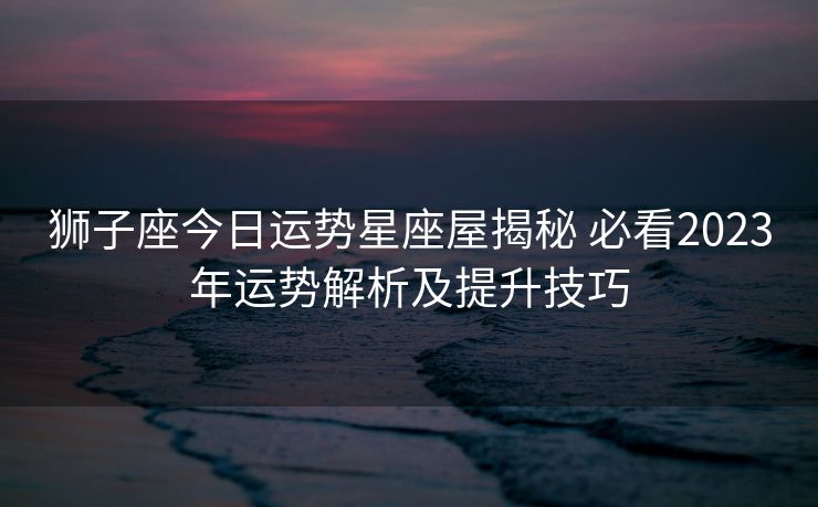 狮子座今日运势星座屋揭秘 必看2023年运势解析及提升技巧