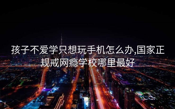 孩子不爱学只想玩手机怎么办,国家正规戒网瘾学校哪里最好