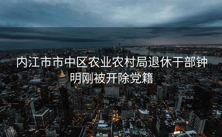 内江市市中区农业农村局退休干部钟明刚被开除党籍 内江市市中区农业农村局退休干部钟明刚被开除党籍