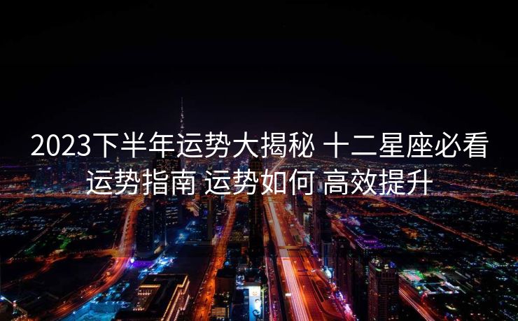 2023下半年运势大揭秘 十二星座必看运势指南 运势如何 高效提升