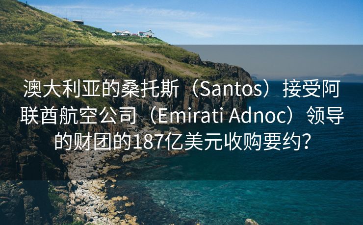 澳大利亚的桑托斯（Santos）接受阿联酋航空公司（Emirati Adnoc）领导的财团的187亿美元收购要约？