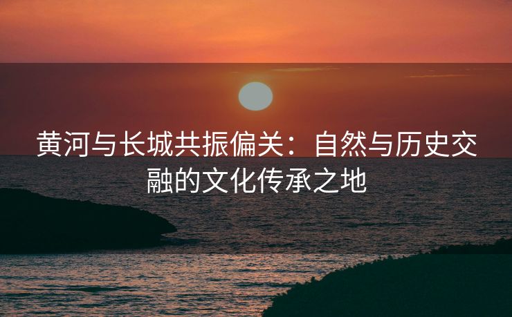 黄河与长城共振偏关：自然与历史交融的文化传承之地