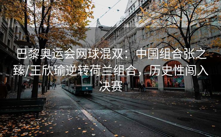 巴黎奥运会网球混双：中国组合张之臻/王欣瑜逆转荷兰组合，历史性闯入决赛