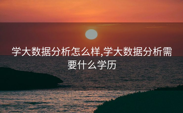学大数据分析怎么样,学大数据分析需要什么学历 学大数据分析怎么样,学大数据分析需要什么学历