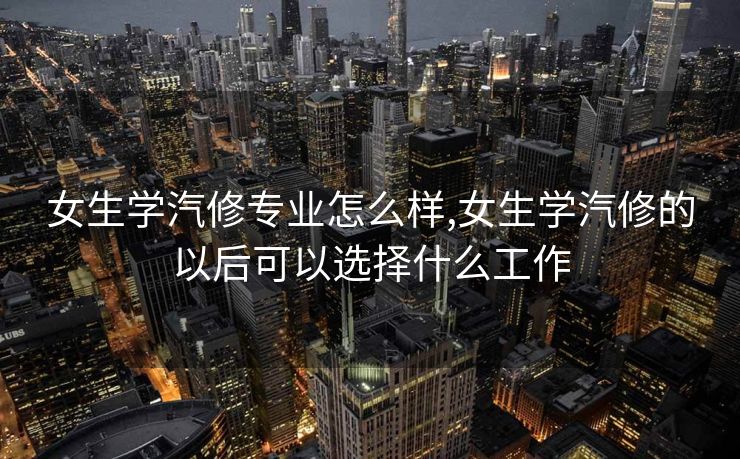 女生学汽修专业怎么样,女生学汽修的以后可以选择什么工作