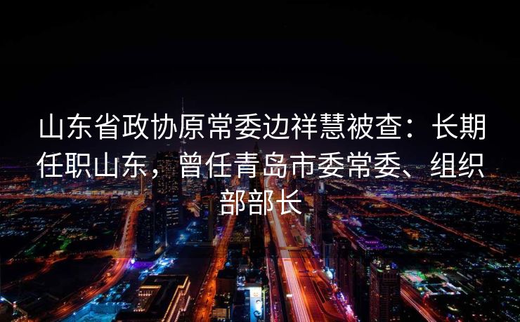 山东省政协原常委边祥慧被查：长期任职山东，曾任青岛市委常委、组织部部长