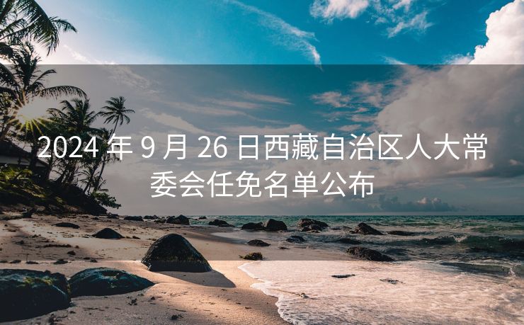 2024 年 9 月 26 日西藏自治区人大常委会任免名单公布